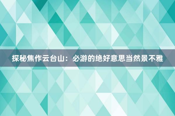 探秘焦作云台山：必游的绝好意思当然景不雅