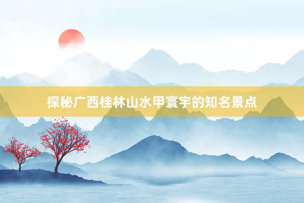 探秘广西桂林山水甲寰宇的知名景点