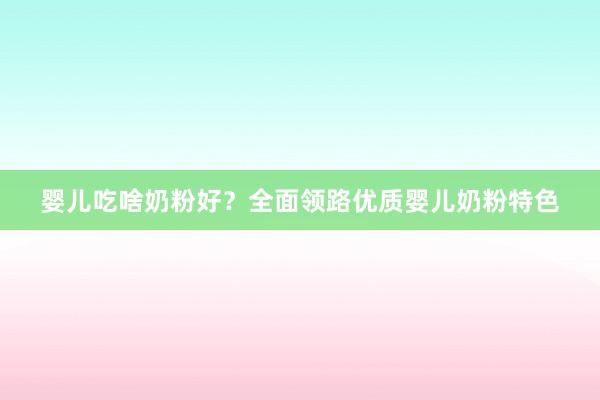 婴儿吃啥奶粉好？全面领路优质婴儿奶粉特色