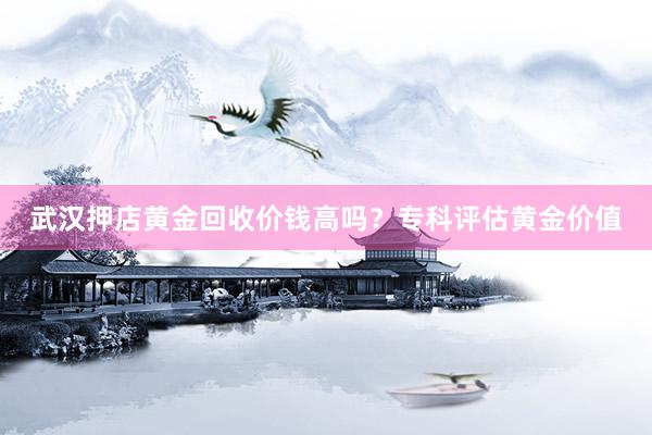 武汉押店黄金回收价钱高吗？专科评估黄金价值