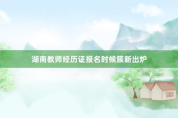 湖南教师经历证报名时候簇新出炉