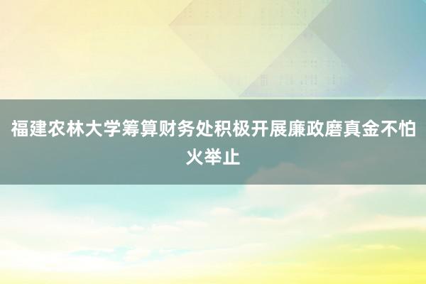 福建农林大学筹算财务处积极开展廉政磨真金不怕火举止
