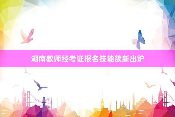湖南教师经考证报名技能簇新出炉