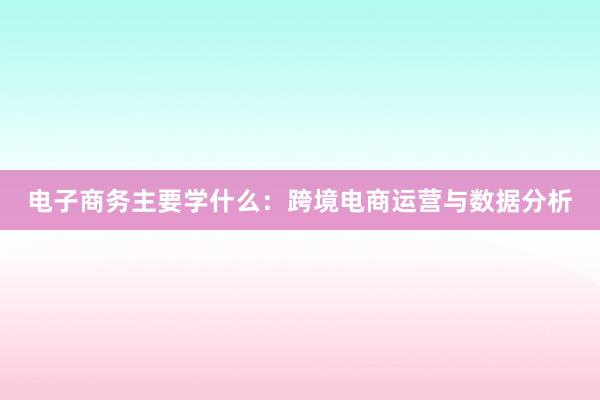 电子商务主要学什么：跨境电商运营与数据分析