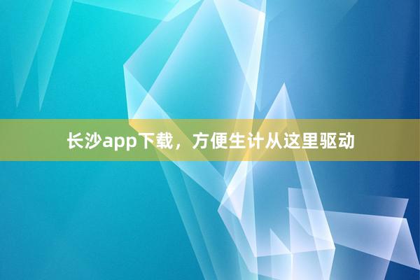 长沙app下载，方便生计从这里驱动