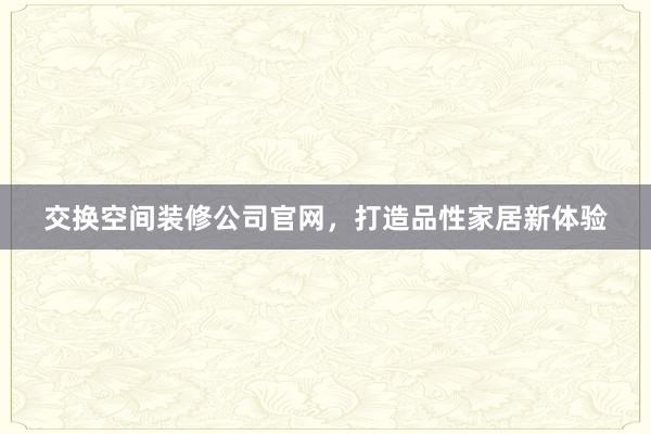 交换空间装修公司官网，打造品性家居新体验